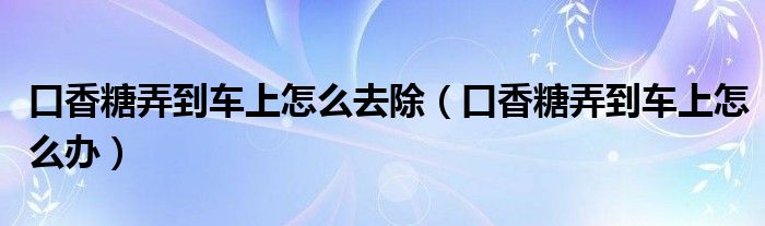 口香糖弄到车上怎么去除（口香糖弄到车上怎么办）