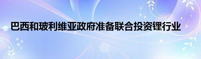 巴西和玻利维亚政府准备联合投资锂行业