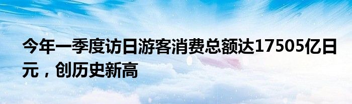 今年一季度访日游客消费总额达17505亿日元，创历史新高