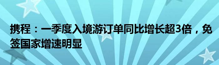 携程：一季度入境游订单同比增长超3倍，免签国家增速明显