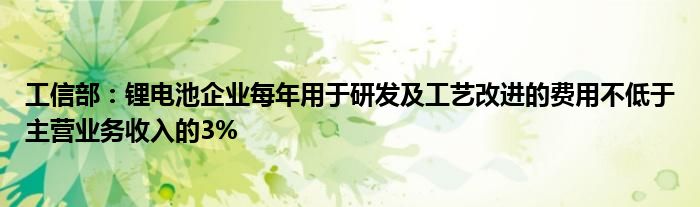 工信部：锂电池企业每年用于研发及工艺改进的费用不低于主营业务收入的3%