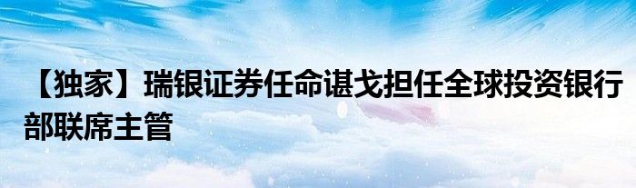 【独家】瑞银证券任命谌戈担任全球投资银行部联席主管